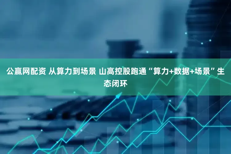 公赢网配资 从算力到场景 山高控股跑通“算力+数据+场景”生态闭环