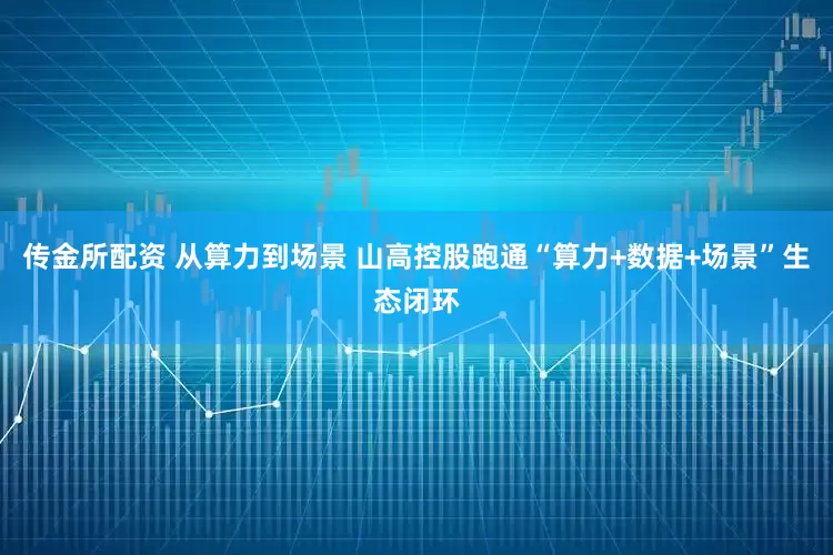 传金所配资 从算力到场景 山高控股跑通“算力+数据+场景”生态闭环