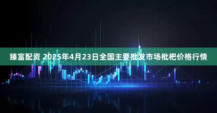 臻富配资 2025年4月23日全国主要批发市场枇杷价格行情