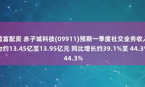 盈富配资 赤子城科技(09911)预期一季度社交业务收入为约13.45亿至13.95亿元 同比增长约39.1%至 44.3%