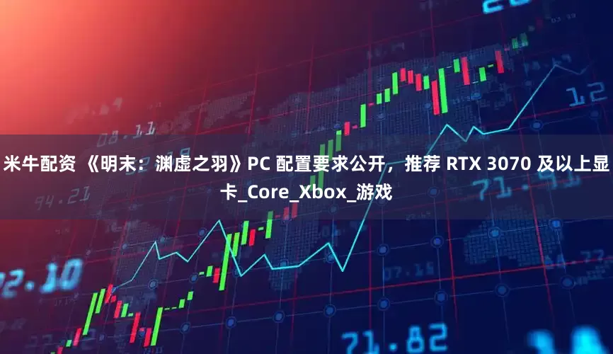 米牛配资 《明末：渊虚之羽》PC 配置要求公开，推荐 RTX 3070 及以上显卡_Core_Xbox_游戏