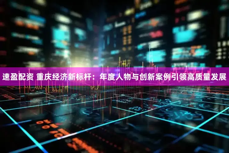速盈配资 重庆经济新标杆：年度人物与创新案例引领高质量发展