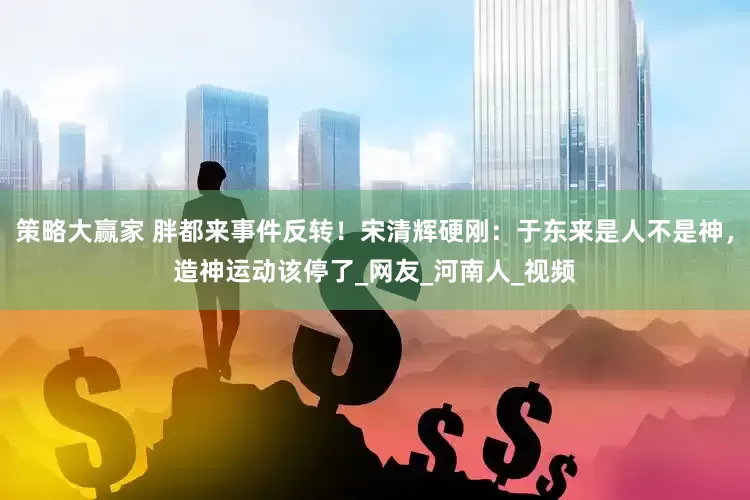 策略大赢家 胖都来事件反转！宋清辉硬刚：于东来是人不是神，造神运动该停了_网友_河南人_视频