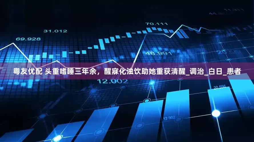 粤友优配 头重嗜睡三年余，醒寐化浊饮助她重获清醒_调治_白日_患者