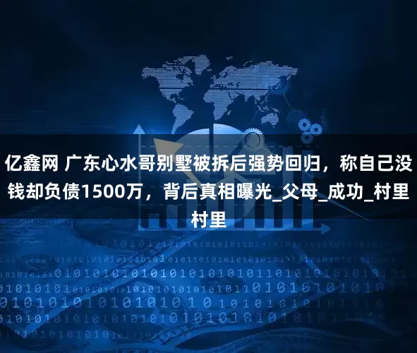 亿鑫网 广东心水哥别墅被拆后强势回归，称自己没钱却负债1500万，背后真相曝光_父母_成功_村里