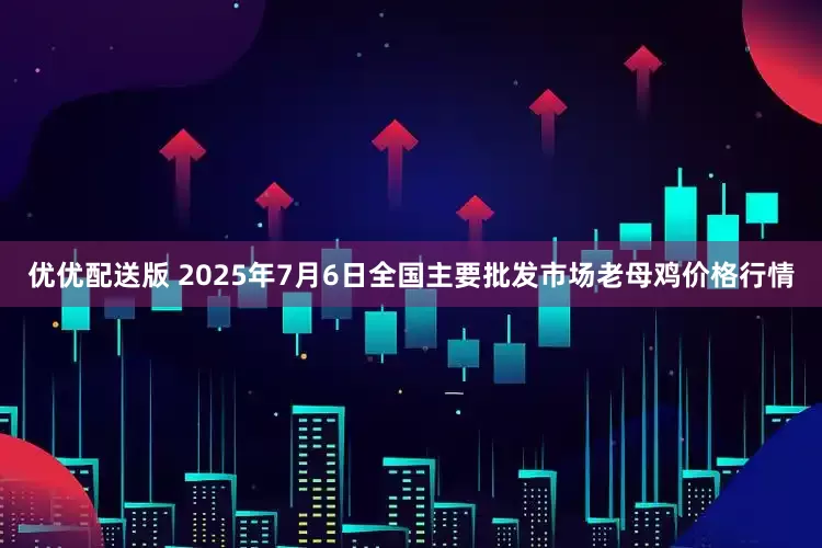 优优配送版 2025年7月6日全国主要批发市场老母鸡价格行情