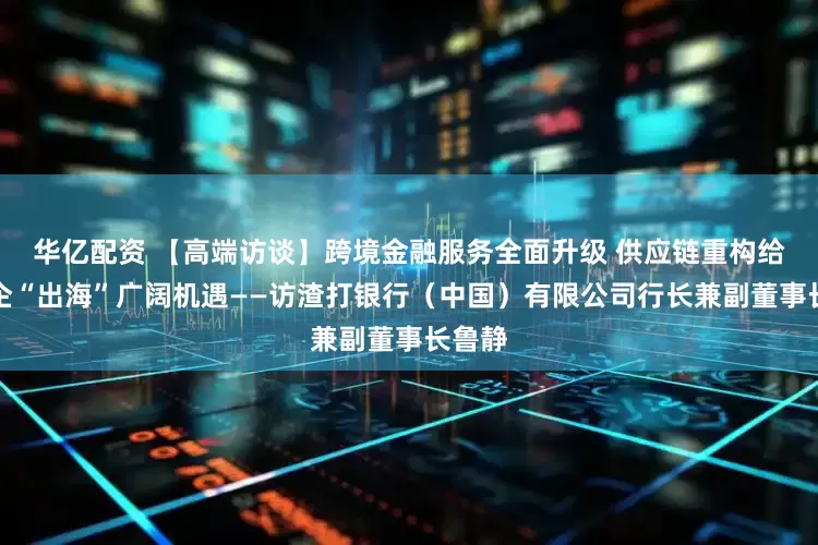 华亿配资 【高端访谈】跨境金融服务全面升级 供应链重构给予中企“出海”广阔机遇——访渣打银行（中国）有限公司行长兼副董事长鲁静