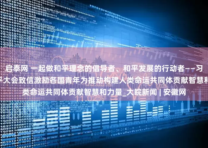 启泰网 一起做和平理念的倡导者、和平发展的行动者——习近平主席向世界青年和平大会致信激励各国青年为推动构建人类命运共同体贡献智慧和力量_大皖新闻 | 安徽网