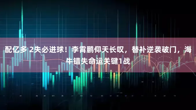 配亿多 2失必进球！李霄鹏仰天长叹，替补逆袭破门，海牛错失命运关键1战