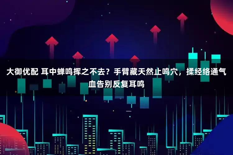 大御优配 耳中蝉鸣挥之不去？手臂藏天然止鸣穴，揉经络通气血告别反复耳鸣