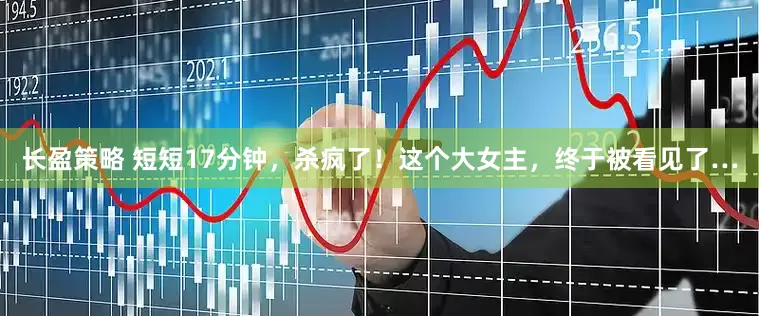 长盈策略 短短17分钟，杀疯了！这个大女主，终于被看见了…